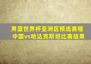 男篮世界杯亚洲区预选赛程中国vs哈达克斯坦比赛结果