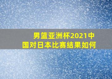 男篮亚洲杯2021中国对日本比赛结果如何