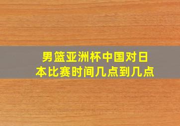 男篮亚洲杯中国对日本比赛时间几点到几点