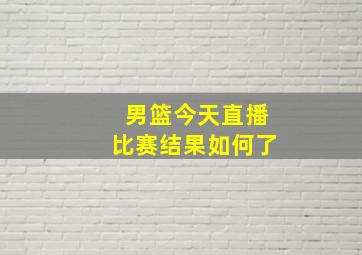 男篮今天直播比赛结果如何了