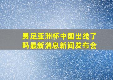 男足亚洲杯中国出线了吗最新消息新闻发布会