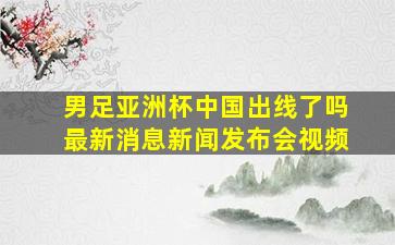 男足亚洲杯中国出线了吗最新消息新闻发布会视频