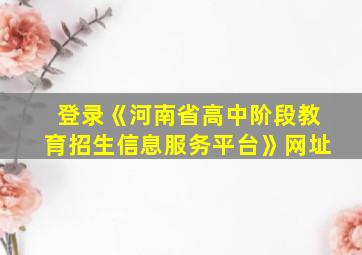 登录《河南省高中阶段教育招生信息服务平台》网址