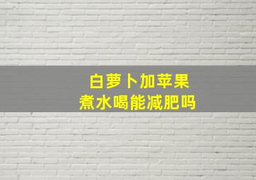 白萝卜加苹果煮水喝能减肥吗