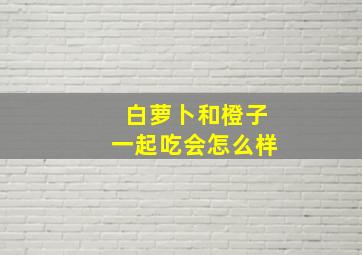 白萝卜和橙子一起吃会怎么样