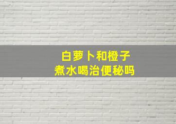 白萝卜和橙子煮水喝治便秘吗