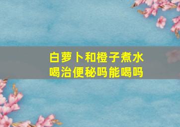 白萝卜和橙子煮水喝治便秘吗能喝吗