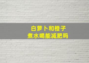 白萝卜和橙子煮水喝能减肥吗