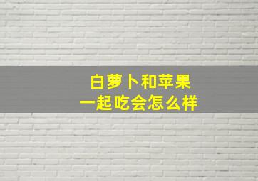 白萝卜和苹果一起吃会怎么样