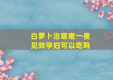 白萝卜治咳嗽一夜见效孕妇可以吃吗