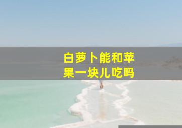 白萝卜能和苹果一块儿吃吗