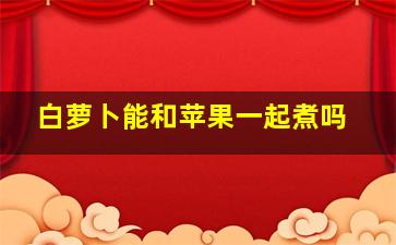 白萝卜能和苹果一起煮吗