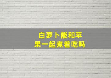 白萝卜能和苹果一起煮着吃吗