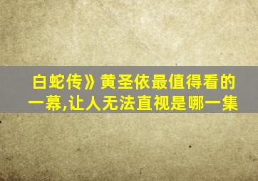 白蛇传》黄圣依最值得看的一幕,让人无法直视是哪一集