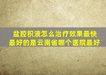 盆腔积液怎么治疗效果最快最好的是云南省哪个医院最好