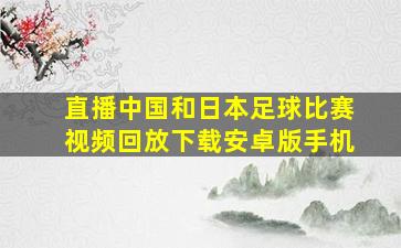 直播中国和日本足球比赛视频回放下载安卓版手机