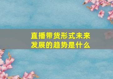 直播带货形式未来发展的趋势是什么