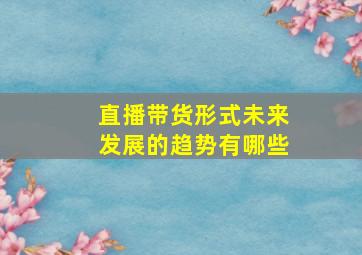 直播带货形式未来发展的趋势有哪些