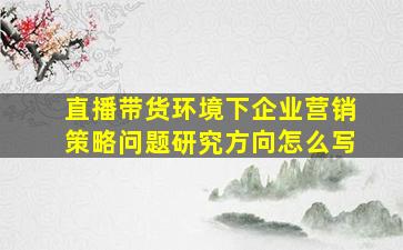 直播带货环境下企业营销策略问题研究方向怎么写