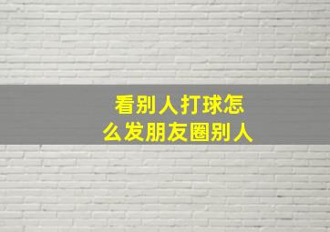 看别人打球怎么发朋友圈别人