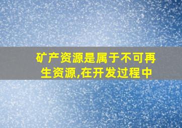 矿产资源是属于不可再生资源,在开发过程中