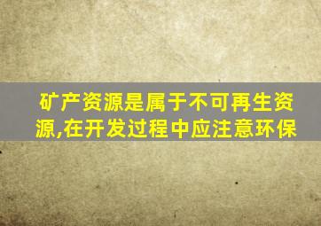 矿产资源是属于不可再生资源,在开发过程中应注意环保