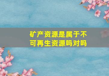 矿产资源是属于不可再生资源吗对吗