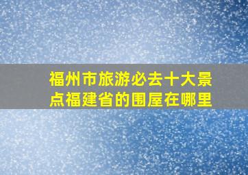 福州市旅游必去十大景点福建省的围屋在哪里