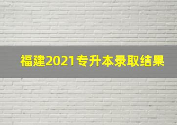 福建2021专升本录取结果