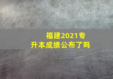 福建2021专升本成绩公布了吗