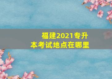 福建2021专升本考试地点在哪里