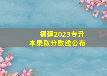 福建2023专升本录取分数线公布