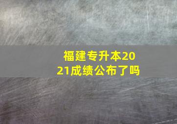 福建专升本2021成绩公布了吗