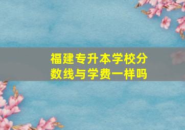 福建专升本学校分数线与学费一样吗