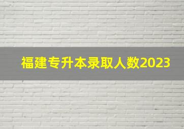 福建专升本录取人数2023