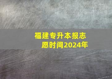 福建专升本报志愿时间2024年