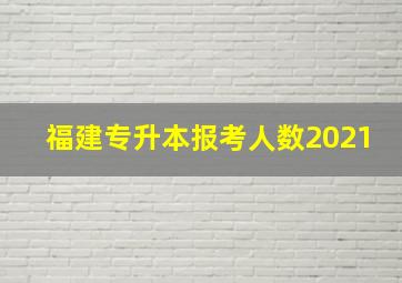 福建专升本报考人数2021