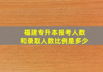 福建专升本报考人数和录取人数比例是多少