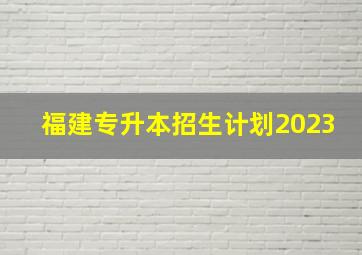 福建专升本招生计划2023