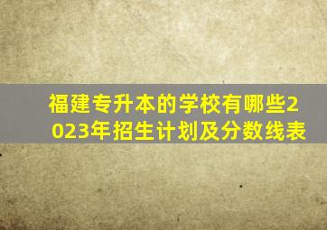 福建专升本的学校有哪些2023年招生计划及分数线表