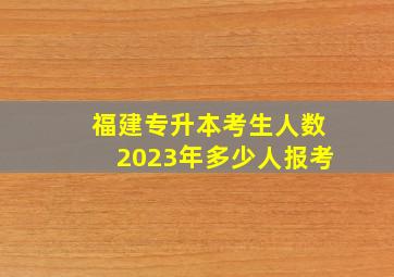 福建专升本考生人数2023年多少人报考