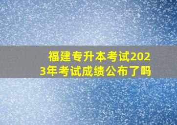 福建专升本考试2023年考试成绩公布了吗