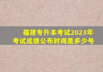 福建专升本考试2023年考试成绩公布时间是多少号