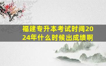 福建专升本考试时间2024年什么时候出成绩啊