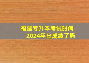 福建专升本考试时间2024年出成绩了吗