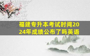 福建专升本考试时间2024年成绩公布了吗英语