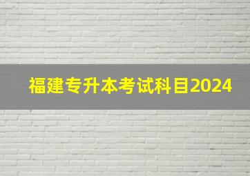 福建专升本考试科目2024