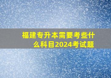 福建专升本需要考些什么科目2024考试题