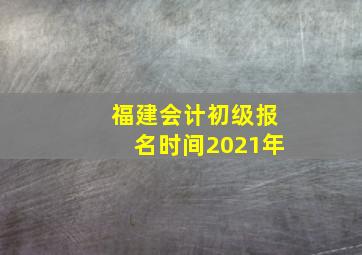 福建会计初级报名时间2021年