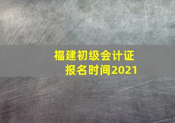 福建初级会计证报名时间2021